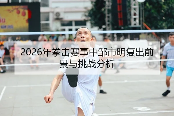 2026年拳击赛事中邹市明复出前景与挑战分析