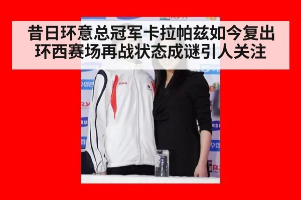 昔日环意总冠军卡拉帕兹如今复出环西赛场再战状态成谜引人关注