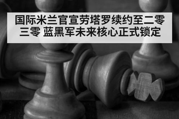 国际米兰官宣劳塔罗续约至二零三零 蓝黑军未来核心正式锁定